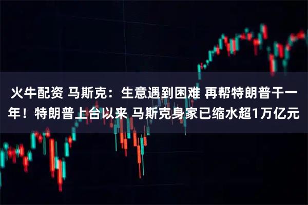 火牛配资 马斯克：生意遇到困难 再帮特朗普干一年！特朗普上台以来 马斯克身家已缩水超1万亿元