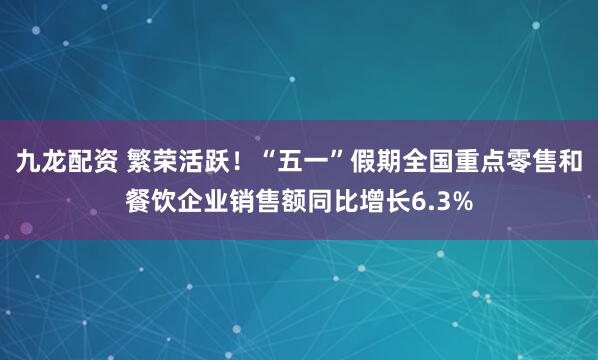 九龙配资 繁荣活跃！“五一”假期全国重点零售和餐饮企业销售额同比增长6.3%