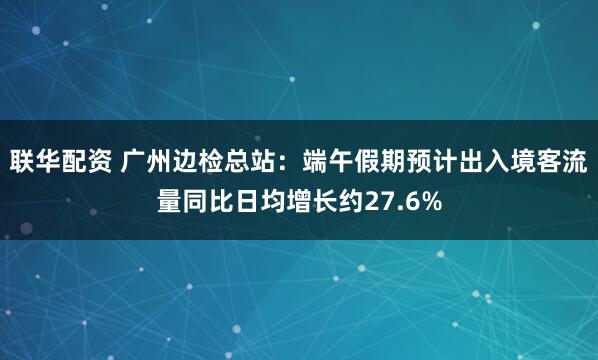 联华配资 广州边检总站：端午假期预计出入境客流量同比日均增长约27.6%