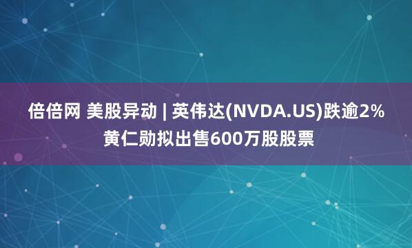 倍倍网 美股异动 | 英伟达(NVDA.US)跌逾2% 黄仁勋拟出售600万股股票