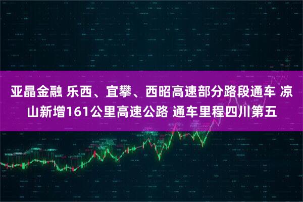 亚晶金融 乐西、宜攀、西昭高速部分路段通车 凉山新增161公里高速公路 通车里程四川第五