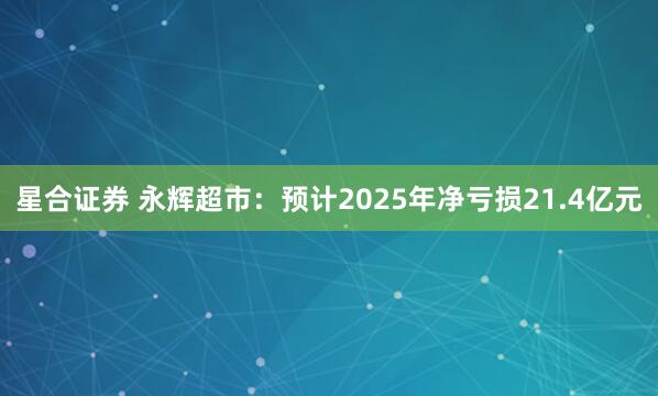 星合证券 永辉超市：预计2025年净亏损21.4亿元