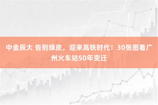 中金辰大 告别绿皮，迎来高铁时代！30张图看广州火车站50年变迁