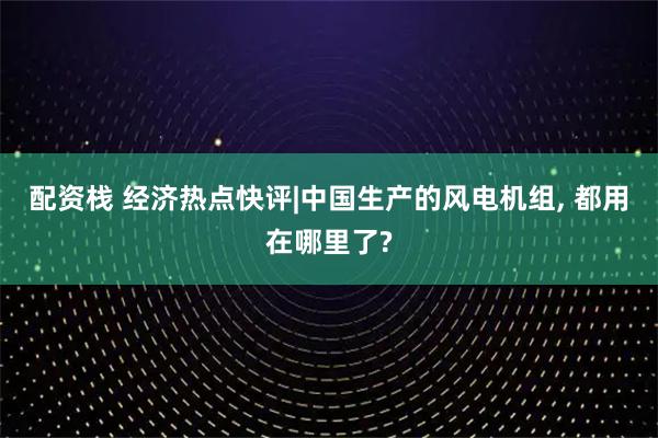 配资栈 经济热点快评|中国生产的风电机组, 都用在哪里了?