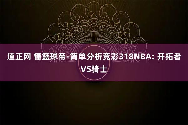 道正网 懂篮球帝-简单分析竞彩318NBA: 开拓者VS骑士