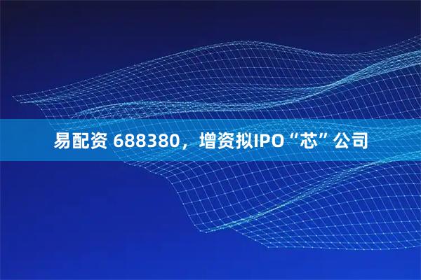 易配资 688380，增资拟IPO“芯”公司