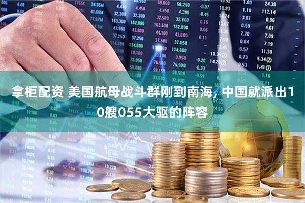 拿柜配资 美国航母战斗群刚到南海, 中国就派出10艘055大驱的阵容